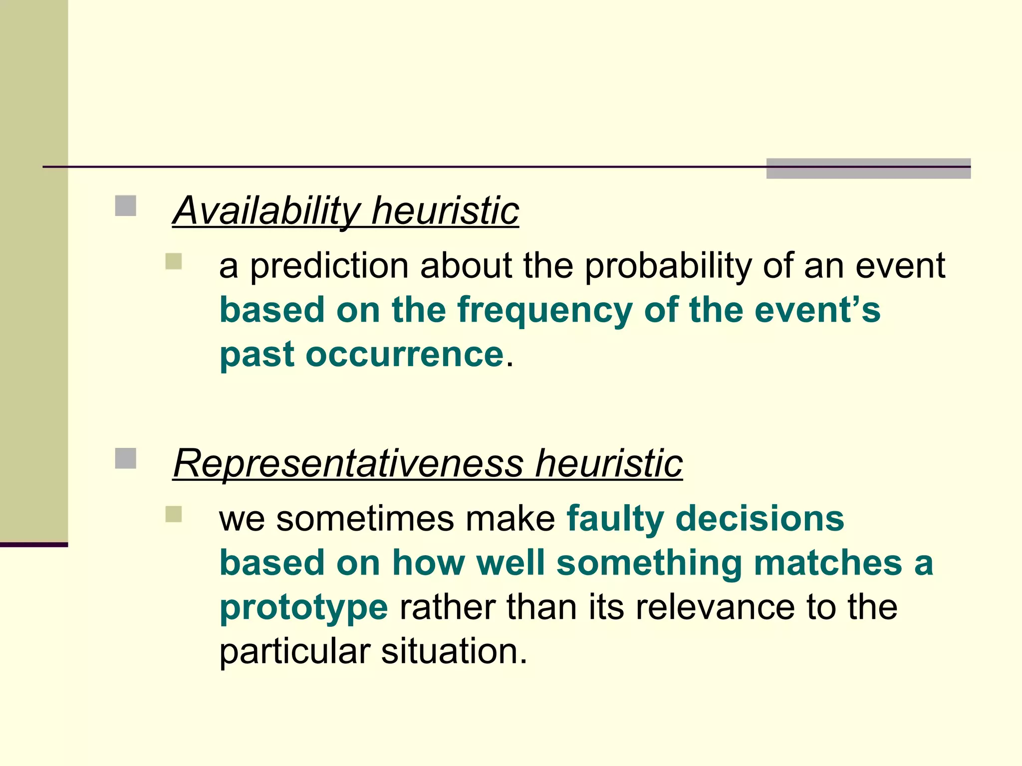  Availability heuristic 
 a prediction about the probability of an event 
based on the frequency of the event’s 
past occurrence. 
 Representativeness heuristic 
 we sometimes make faulty decisions 
based on how well something matches a 
prototype rather than its relevance to the 
particular situation. 
 