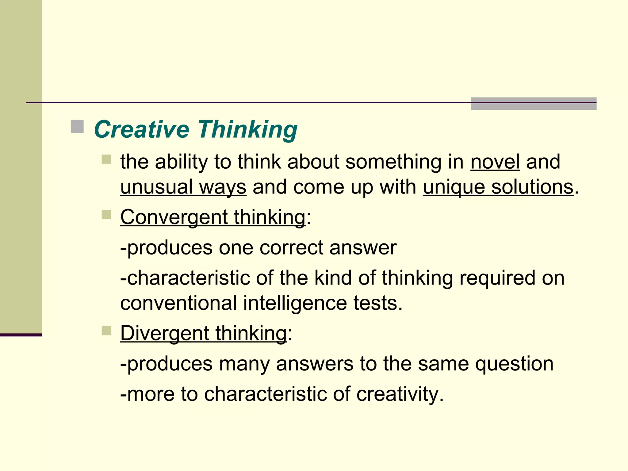  Creative Thinking 
 the ability to think about something in novel and 
unusual ways and come up with unique solutions. 
 Convergent thinking: 
-produces one correct answer 
-characteristic of the kind of thinking required on 
conventional intelligence tests. 
 Divergent thinking: 
-produces many answers to the same question 
-more to characteristic of creativity. 
 