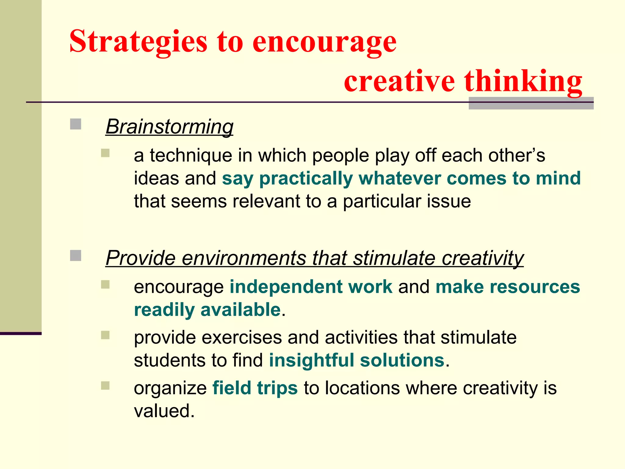 Strategies to encourage 
creative thinking 
 Brainstorming 
 a technique in which people play off each other’s 
ideas and say practically whatever comes to mind 
that seems relevant to a particular issue 
 Provide environments that stimulate creativity 
 encourage independent work and make resources 
readily available. 
 provide exercises and activities that stimulate 
students to find insightful solutions. 
 organize field trips to locations where creativity is 
valued. 
 