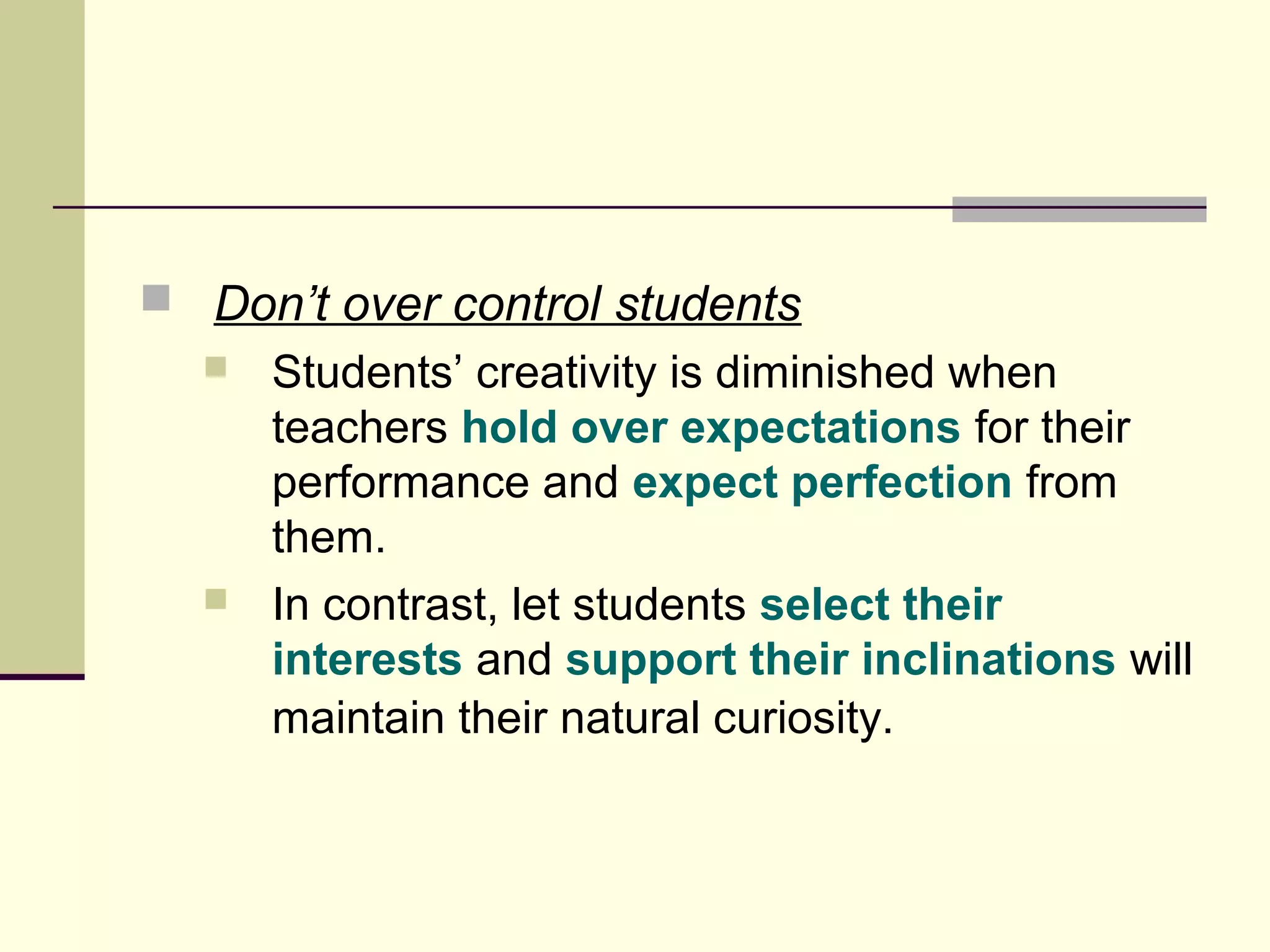  Don’t over control students 
 Students’ creativity is diminished when 
teachers hold over expectations for their 
performance and expect perfection from 
them. 
 In contrast, let students select their 
interests and support their inclinations will 
maintain their natural curiosity. 
 