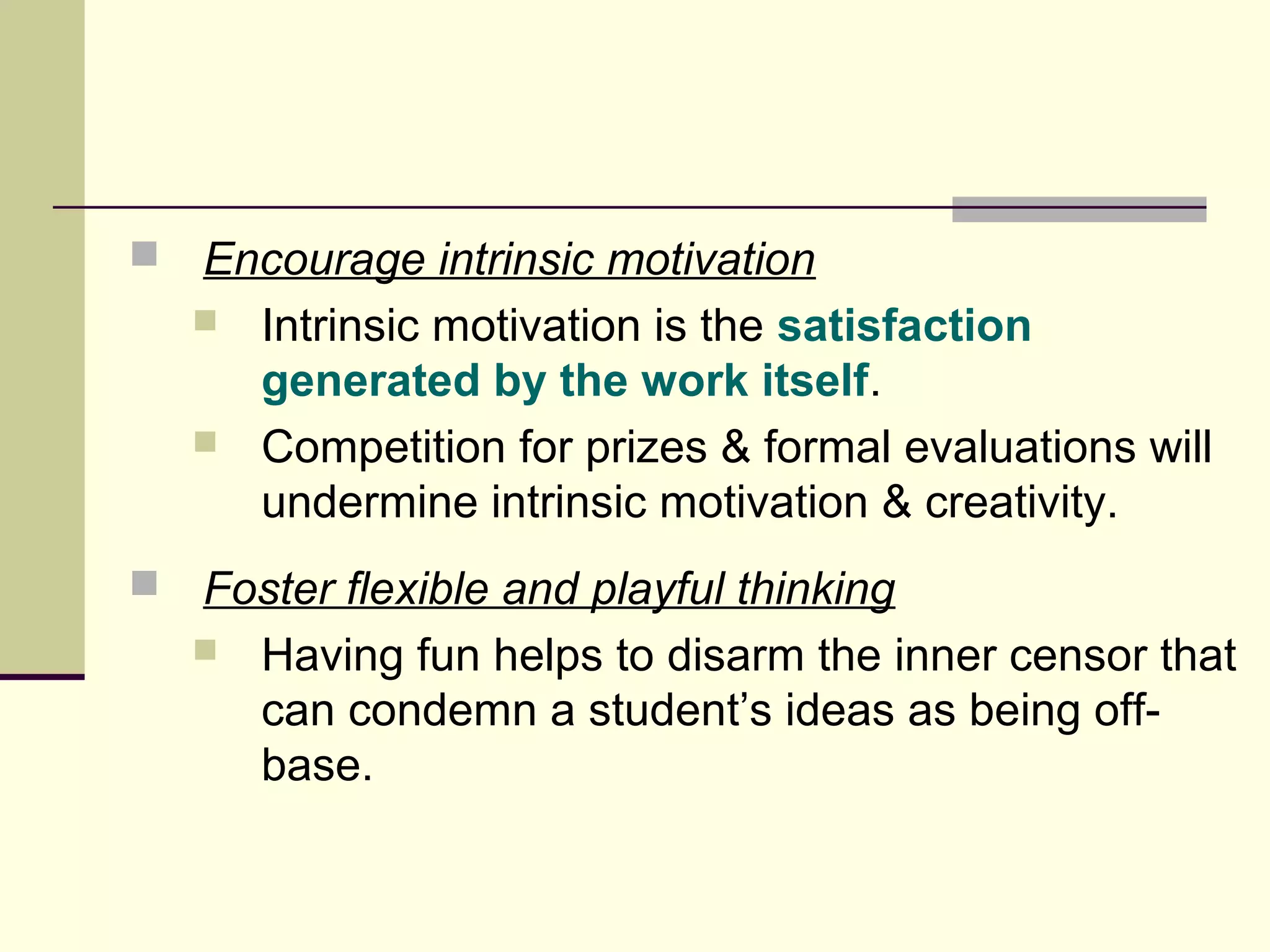  Encourage intrinsic motivation 
 Intrinsic motivation is the satisfaction 
generated by the work itself. 
 Competition for prizes & formal evaluations will 
undermine intrinsic motivation & creativity. 
 Foster flexible and playful thinking 
 Having fun helps to disarm the inner censor that 
can condemn a student’s ideas as being off-base. 

