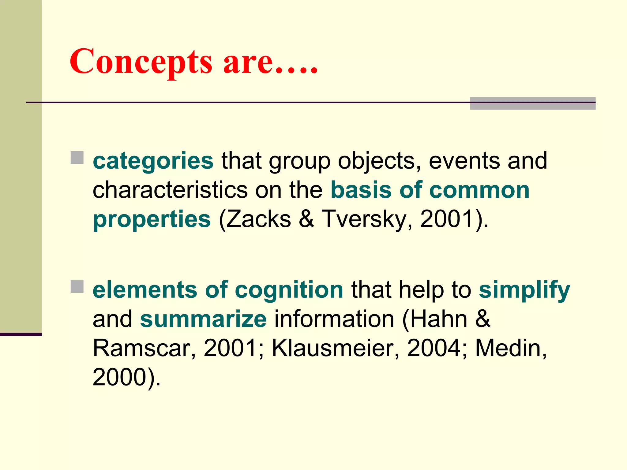 Concepts are…. 
 categories that group objects, events and 
characteristics on the basis of common 
properties (Zacks & Tversky, 2001). 
 elements of cognition that help to simplify 
and summarize information (Hahn & 
Ramscar, 2001; Klausmeier, 2004; Medin, 
2000). 
 
