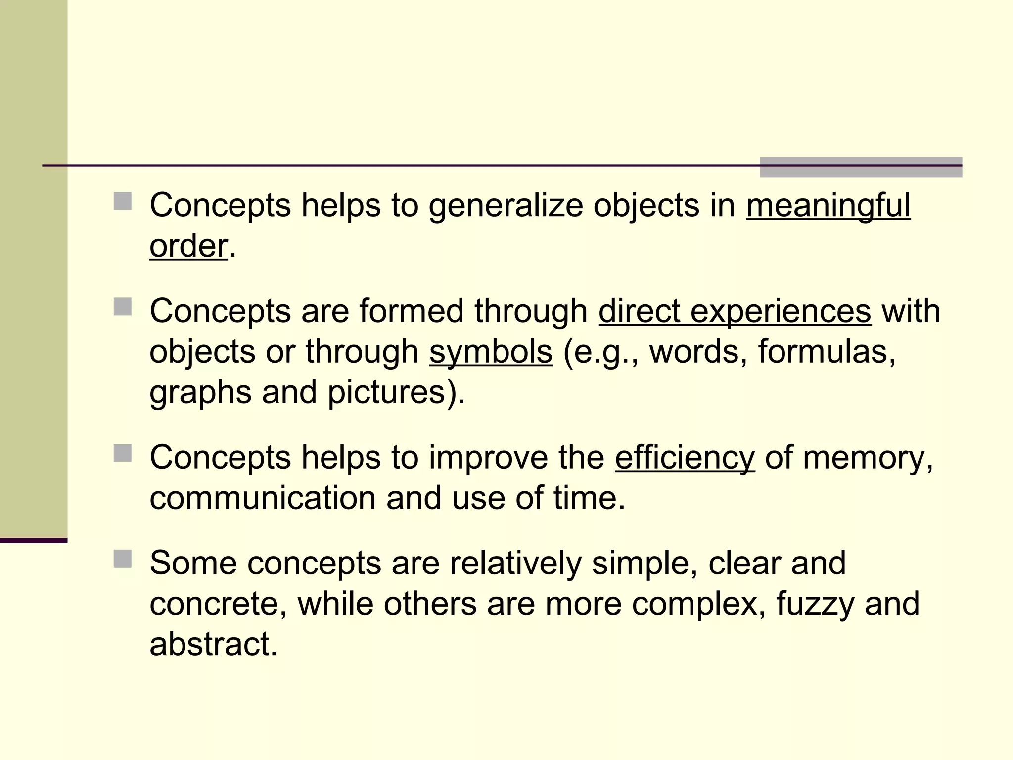 Concepts helps to generalize objects in meaningful 
order. 
 Concepts are formed through direct experiences with 
objects or through symbols (e.g., words, formulas, 
graphs and pictures). 
 Concepts helps to improve the efficiency of memory, 
communication and use of time. 
 Some concepts are relatively simple, clear and 
concrete, while others are more complex, fuzzy and 
abstract. 
 