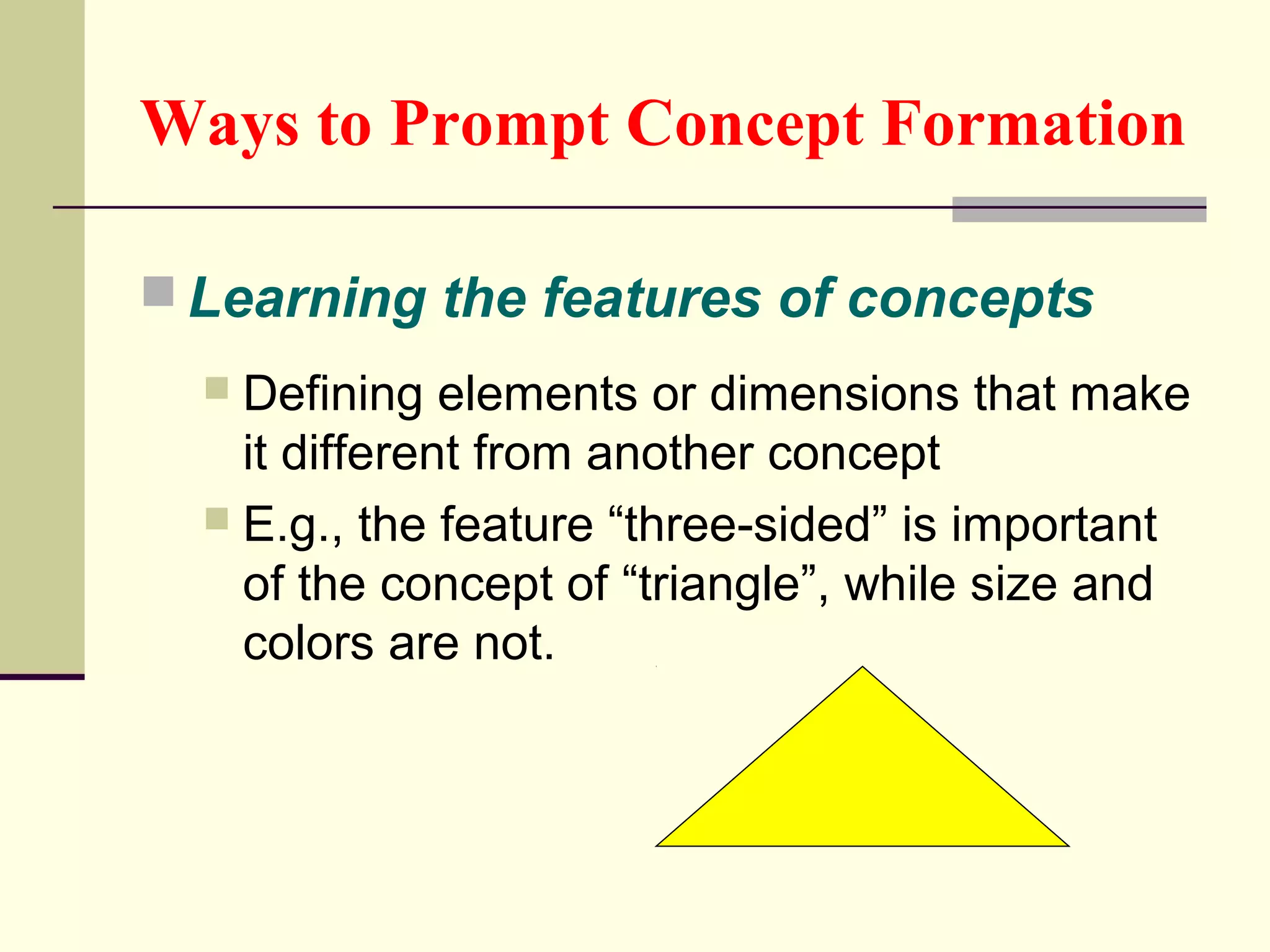Ways to Prompt Concept Formation 
Learning the features of concepts 
 Defining elements or dimensions that make 
it different from another concept 
 E.g., the feature “three-sided” is important 
of the concept of “triangle”, while size and 
colors are not. 
 