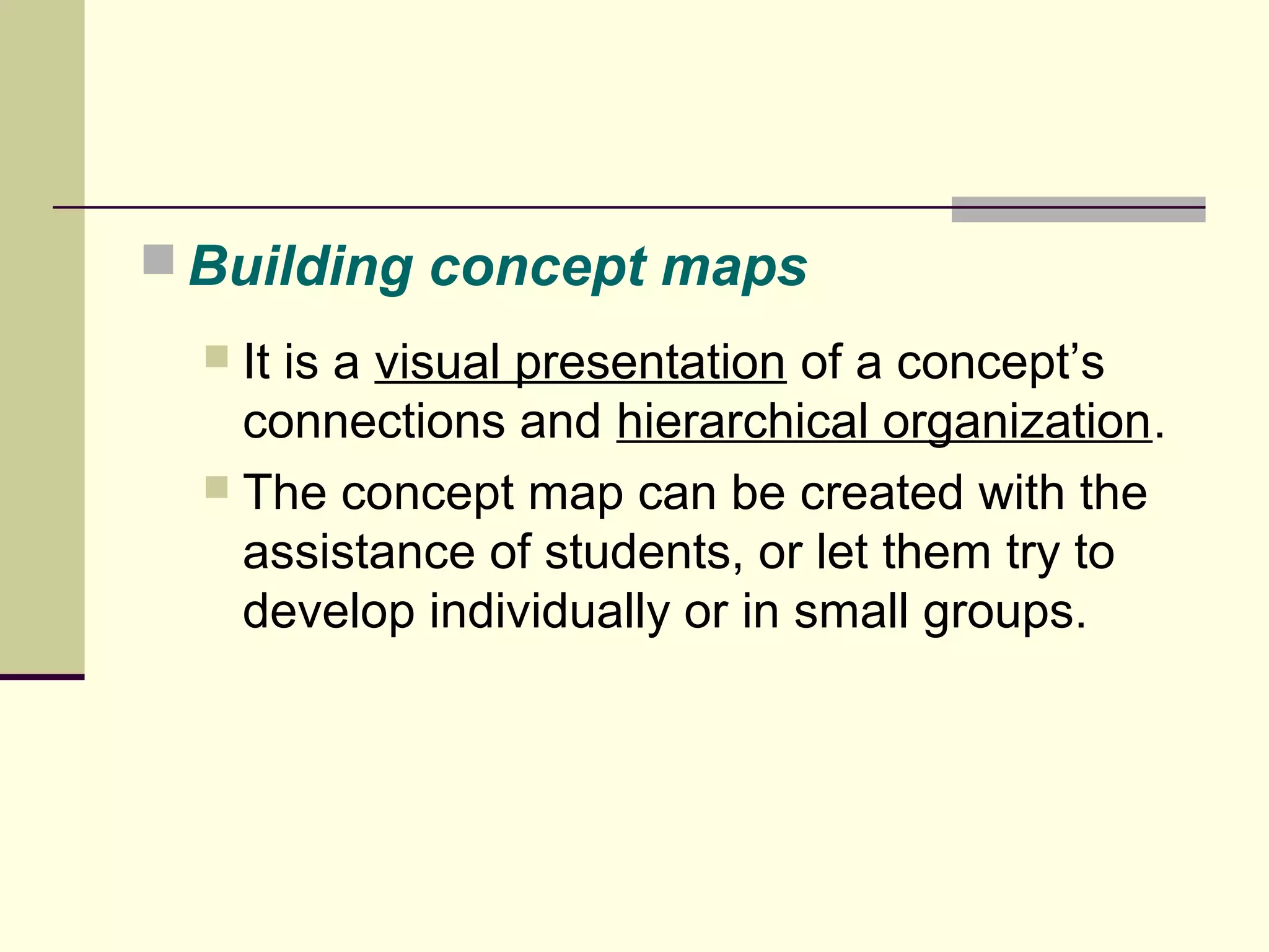 Building concept maps 
 It is a visual presentation of a concept’s 
connections and hierarchical organization. 
 The concept map can be created with the 
assistance of students, or let them try to 
develop individually or in small groups. 
 