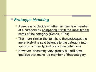  Prototype Matching 
 A process to decide whether an item is a member 
of a category by comparing it with the most typical 
items of the category (Rosch, 1973). 
 The more similar the item is to the prototype, the 
more likely it is said belongs to the category (e.g.: 
sparrow is more typical birds than ostriches). 
 However, ones may vary greatly but still have 
qualities that make it a member of that category. 
 