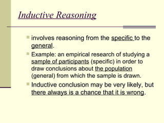 Inductive Reasoning 
 involves reasoning from the specific to the 
general. 
 Example: an empirical research of studying a 
sample of participants (specific) in order to 
draw conclusions about the population 
(general) from which the sample is drawn. 
 Inductive conclusion may be very likely, but 
there always is a chance that it is wrong. 
 