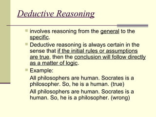 Deductive Reasoning 
 involves reasoning from the general to the 
specific. 
 Deductive reasoning is always certain in the 
sense that if the initial rules or assumptions 
are true, then the conclusion will follow directly 
as a matter of logic. 
 Example: 
All philosophers are human. Socrates is a 
philosopher. So, he is a human. (true) 
All philosophers are human. Socrates is a 
human. So, he is a philosopher. (wrong) 
 
