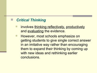  Critical Thinking 
 involves thinking reflectively, productively 
and evaluating the evidence. 
 However, most schools emphasize on 
getting students to give single correct answer 
in an imitative way rather than encouraging 
them to expand their thinking by coming up 
with new ideas and rethinking earlier 
conclusions. 
 