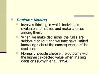  Decision Making 
 involves thinking in which individuals 
evaluate alternatives and make choices 
among them. 
 When we make decisions, the rules are 
seldom clear-cut and we may have limited 
knowledge about the consequences of the 
decisions. 
 Normally, people choose the outcome with 
the highest expected value when making 
decisions (Smyth et al., 1994). 
 