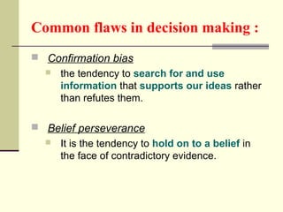 Common flaws in decision making : 
 Confirmation bias 
 the tendency to search for and use 
information that supports our ideas rather 
than refutes them. 
 Belief perseverance 
 It is the tendency to hold on to a belief in 
the face of contradictory evidence. 
 