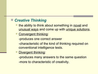  Creative Thinking 
 the ability to think about something in novel and 
unusual ways and come up with unique solutions. 
 Convergent thinking: 
-produces one correct answer 
-characteristic of the kind of thinking required on 
conventional intelligence tests. 
 Divergent thinking: 
-produces many answers to the same question 
-more to characteristic of creativity. 
 