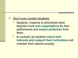  Don’t over control students 
 Students’ creativity is diminished when 
teachers hold over expectations for their 
performance and expect perfection from 
them. 
 In contrast, let students select their 
interests and support their inclinations will 
maintain their natural curiosity. 
 