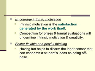  Encourage intrinsic motivation 
 Intrinsic motivation is the satisfaction 
generated by the work itself. 
 Competition for prizes & formal evaluations will 
undermine intrinsic motivation & creativity. 
 Foster flexible and playful thinking 
 Having fun helps to disarm the inner censor that 
can condemn a student’s ideas as being off-base. 
