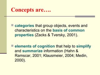 Concepts are…. 
 categories that group objects, events and 
characteristics on the basis of common 
properties (Zacks & Tversky, 2001). 
 elements of cognition that help to simplify 
and summarize information (Hahn & 
Ramscar, 2001; Klausmeier, 2004; Medin, 
2000). 
 