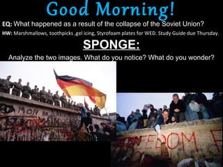 Good Morning!
EQ: What happened as a result of the collapse of the Soviet Union?
HW: Marshmallows, toothpicks ,gel icing, Styrofoam plates for WED. Study Guide due Thursday.

                                  SPONGE:
  Analyze the two images. What do you notice? What do you wonder?
 