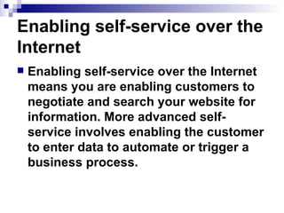 Enabling self-service over the Internet Enabling self-service over the Internet means you are enabling customers to negotiate and search your website for information. More advanced self-service involves enabling the customer to enter data to automate or trigger a business process. 
