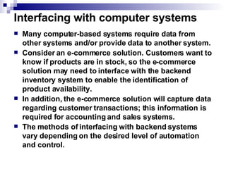 Interfacing with computer systems Many computer-based systems require data from other systems and/or provide data to another system. Consider an e-commerce solution. Customers want to know if products are in stock, so the e-commerce solution may need to interface with the backend inventory system to enable the identification of product availability.  In addition, the e-commerce solution will capture data regarding customer transactions; this information is required for accounting and sales systems.  The methods of interfacing with backend systems vary depending on the desired level of automation and control. 