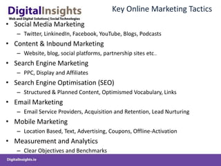 Key Online Marketing Tactics
• Social Media Marketing
   – Twitter, LinkinedIn, Facebook, YouTube, Blogs, Podcasts
• Content & Inbound Marketing
   – Website, blog, social platforms, partnership sites etc…
• Search Engine Marketing
   – PPC, Display and Affiliates
• Search Engine Optimisation (SEO)
   – Structured & Planned Content, Optimismed Vocabulary, Links
• Email Marketing
   – Email Service Providers, Acquisition and Retention, Lead Nurturing
• Mobile Marketing
   – Location Based, Text, Advertising, Coupons, Offline-Activation
• Measurement and Analytics
   – Clear Objectives and Benchmarks
 