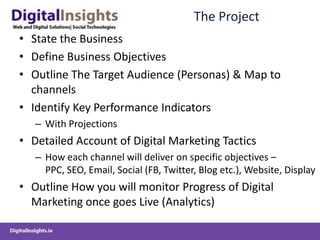 The Project
• State the Business
• Define Business Objectives
• Outline The Target Audience (Personas) & Map to
  channels
• Identify Key Performance Indicators
   – With Projections
• Detailed Account of Digital Marketing Tactics
   – How each channel will deliver on specific objectives –
     PPC, SEO, Email, Social (FB, Twitter, Blog etc.), Website, Display
• Outline How you will monitor Progress of Digital
  Marketing once goes Live (Analytics)
 