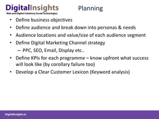 Planning
• Define business objectives
• Define audience and break down into personas & needs
• Audience locations and value/size of each audience segment
• Define Digital Marketing Channel strategy
   – PPC, SEO, Email, Display etc..
• Define KPIs for each programme – know upfront what success
  will look like (by corollary failure too)
• Develop a Clear Customer Lexicon (Keyword analysis)
 