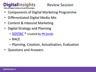 Review Session
• Components of Digital Marketing Programme
• Differentiated Digital Media Mix
• Content & Inbound Marketing
• Digital Strategy and Planning
   – SOSTAC ® created by PR Smith
   – RACE
   – Planning, Creation, Actualisation, Evaluation
• Questions and Answers
 