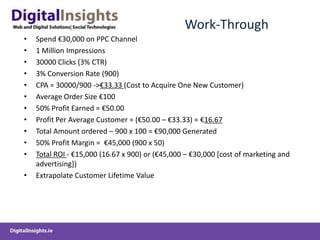 Work-Through
•   Spend €30,000 on PPC Channel
•   1 Million Impressions
•   30000 Clicks (3% CTR)
•   3% Conversion Rate (900)
•   CPA = 30000/900 ->€33.33 (Cost to Acquire One New Customer)
•   Average Order Size €100
•   50% Profit Earned = €50.00
•   Profit Per Average Customer = (€50.00 – €33.33) = €16.67
•   Total Amount ordered – 900 x 100 = €90,000 Generated
•   50% Profit Margin = €45,000 (900 x 50)
•   Total ROI - €15,000 (16.67 x 900) or (€45,000 – €30,000 [cost of marketing and
    advertising])
•   Extrapolate Customer Lifetime Value
 