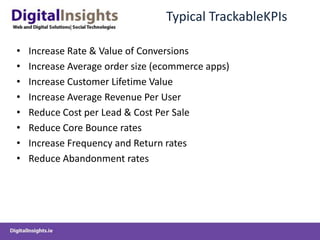 Typical TrackableKPIs

•   Increase Rate & Value of Conversions
•   Increase Average order size (ecommerce apps)
•   Increase Customer Lifetime Value
•   Increase Average Revenue Per User
•   Reduce Cost per Lead & Cost Per Sale
•   Reduce Core Bounce rates
•   Increase Frequency and Return rates
•   Reduce Abandonment rates
 