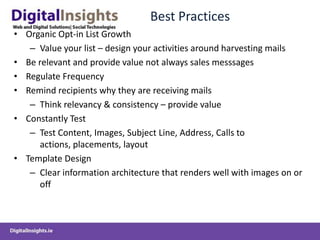 Best Practices
• Organic Opt-in List Growth
   – Value your list – design your activities around harvesting mails
• Be relevant and provide value not always sales messsages
• Regulate Frequency
• Remind recipients why they are receiving mails
   – Think relevancy & consistency – provide value
• Constantly Test
   – Test Content, Images, Subject Line, Address, Calls to
      actions, placements, layout
• Template Design
   – Clear information architecture that renders well with images on or
      off
 