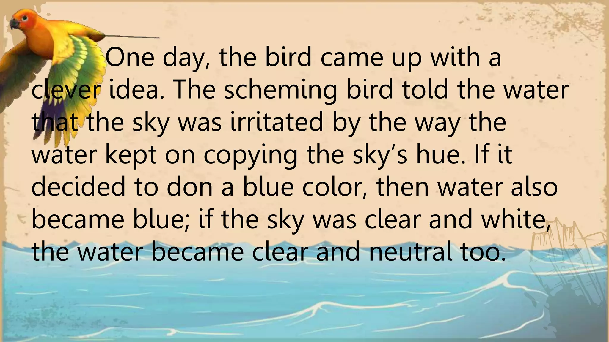 One day, the bird came up with a
clever idea. The scheming bird told the water
that the sky was irritated by the way the
water kept on copying the sky’s hue. If it
decided to don a blue color, then water also
became blue; if the sky was clear and white,
the water became clear and neutral too.
 
