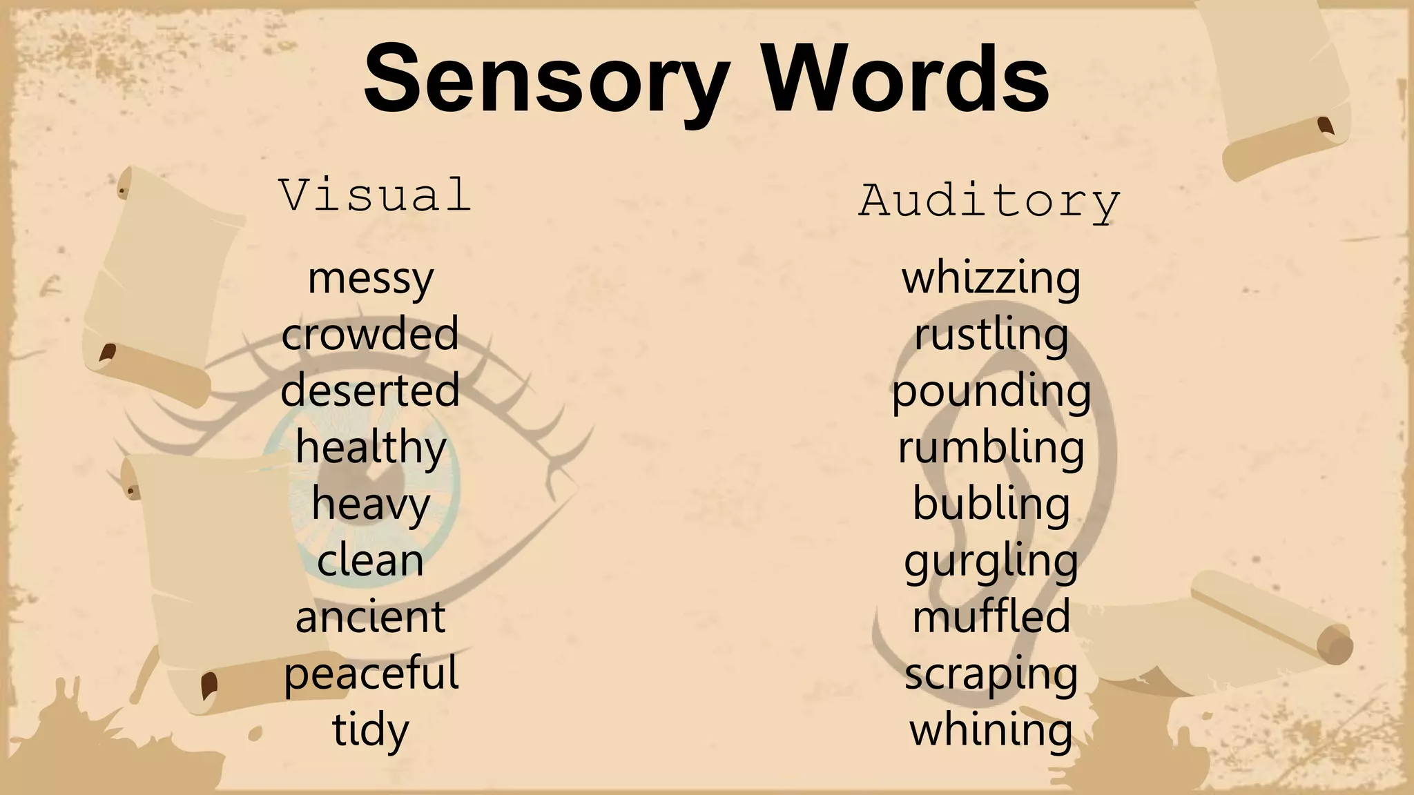 Sensory Words
Visual
messy
crowded
deserted
healthy
heavy
clean
ancient
peaceful
tidy
Auditory
whizzing
rustling
pounding
rumbling
bubling
gurgling
muffled
scraping
whining
 