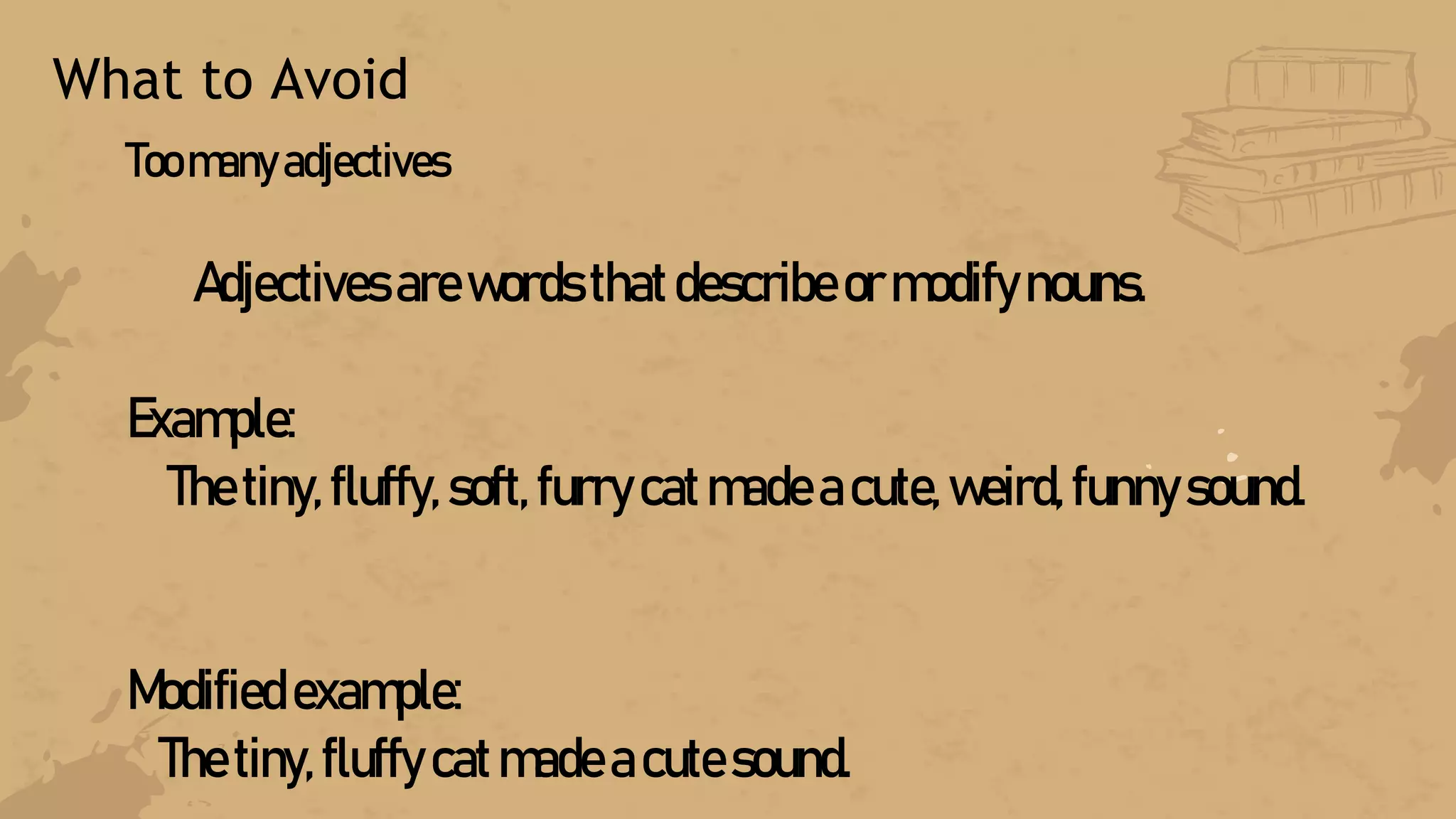 What to Avoid
Toomanyadjectives
Adjectives arewords thatdescribeormodifynouns.
Example:
Thetiny, fluffy, soft, furrycatmadeacute, weird, funnysound.
Modified example:
Thetiny,fluffy catmadeacutesound.
 