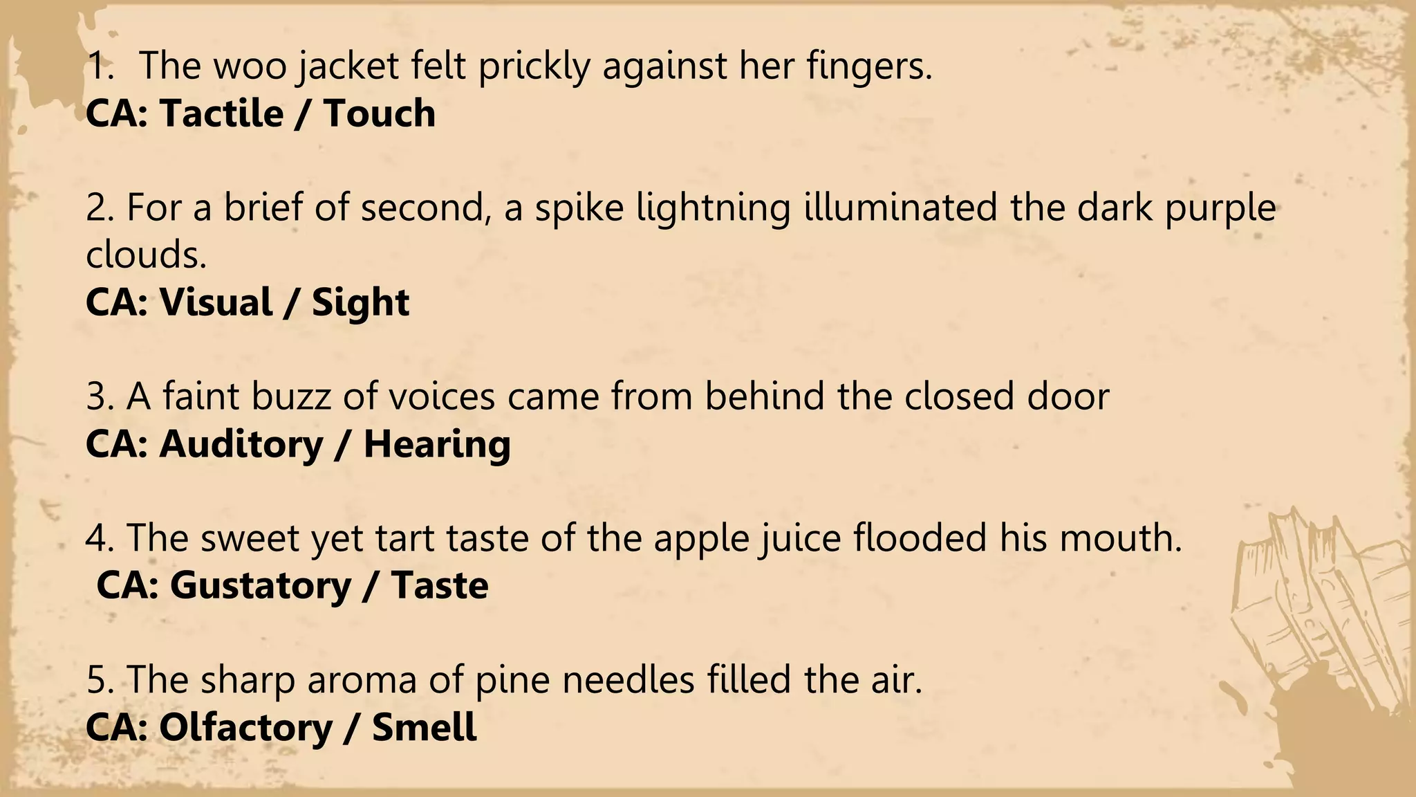 1. The woo jacket felt prickly against her fingers.
CA: Tactile / Touch
2. For a brief of second, a spike lightning illuminated the dark purple
clouds.
CA: Visual / Sight
3. A faint buzz of voices came from behind the closed door
CA: Auditory / Hearing
4. The sweet yet tart taste of the apple juice flooded his mouth.
CA: Gustatory / Taste
5. The sharp aroma of pine needles filled the air.
CA: Olfactory / Smell
 