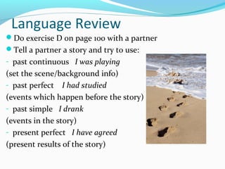 Language Review
Do exercise D on page 100 with a partner
Tell a partner a story and try to use:
- past continuous I was playing
(set the scene/background info)
- past perfect I had studied
(events which happen before the story)
- past simple I drank
(events in the story)
- present perfect I have agreed
(present results of the story)
 