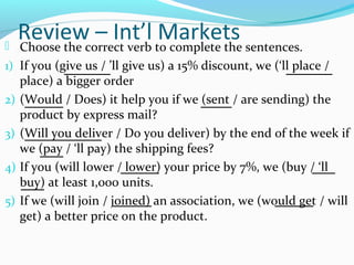 Review – Int’l Markets Choose the correct verb to complete the sentences.
1) If you (give us / ’ll give us) a 15% discount, we (‘ll place /
place) a bigger order
2) (Would / Does) it help you if we (sent / are sending) the
product by express mail?
3) (Will you deliver / Do you deliver) by the end of the week if
we (pay / ‘ll pay) the shipping fees?
4) If you (will lower / lower) your price by 7%, we (buy / ‘ll
buy) at least 1,000 units.
5) If we (will join / joined) an association, we (would get / will
get) a better price on the product.
______ ______
_____ ____
__________
___
_____ ___
___
_____ _____
 