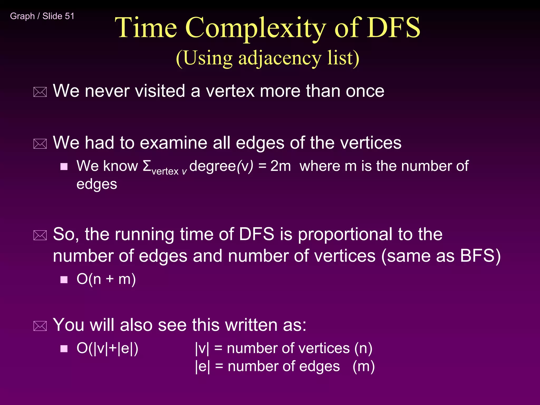 Graph / Slide 51
Time Complexity of DFS
(Using adjacency list)
 We never visited a vertex more than once
 We had to examine all edges of the vertices
 We know Σvertex v degree(v) = 2m where m is the number of
edges
 So, the running time of DFS is proportional to the
number of edges and number of vertices (same as BFS)
 O(n + m)
 You will also see this written as:
 O(|v|+|e|) |v| = number of vertices (n)
|e| = number of edges (m)
 