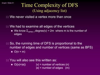 Graph / Slide 51
Time Complexity of DFS
(Using adjacency list)
 We never visited a vertex more than once
 We had to examine all edges of the vertices
 We know Σvertex v degree(v) = 2m where m is the number of
edges
 So, the running time of DFS is proportional to the
number of edges and number of vertices (same as BFS)
 O(n + m)
 You will also see this written as:
 O(|v|+|e|) |v| = number of vertices (n)
|e| = number of edges (m)
 