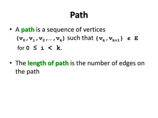 Path
• A path is a sequence of vertices
(v0,v1,v2,…,vk) such that {vk,vk+1} ϵ E
for 0 ≤ i < k.
• The length of path is the number of edges on
the path
 