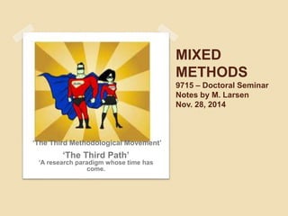MIXED 
METHODS 
9715 – Doctoral Seminar 
Notes by M. Larsen 
Nov. 28, 2014 
‘The Third Methodological Movement’ 
‘The Third Path’ 
‘A research paradigm whose time has 
come. 
 
