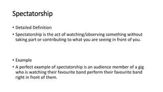 Spectatorship
• Detailed Definition
• Spectatorship is the act of watching/observing something without
taking part or contributing to what you are seeing in front of you.
• Example
• A perfect example of spectatorship is an audience member of a gig
who is watching their favourite band perform their favourite band
right in front of them.
 