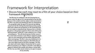 Framework for Interpretation
• Discuss how each may react to a film of your choice based on their
framework PRISONERS1
The film has 15 certificate in the UK meaning that no
person under the age of 15 is not permitted to see this film
because of the content and the subject matter presented in
this film is too dark and shocking for them to comprehend.
So young kids under the age of 15 may end up walking
away from the film feeling disturbed because they would
have had a whole new perspective on the world that they
are not ready to comprehend yet. Because this is a thriller,
the genre is only going to appeal to those some of the gross
themes/content, mainly for a male audience as it’s a male
oriented genre. This will also be proven further cause of
the 2 main leads. Prisoners is also likely to appeal to people
who are more educated and have better paid jobs then
other social groups. The film is also very intellectual in its
themes so because these people are educated, they are
also more likely to pick up the films messages. This film
also deals with some religions themes but not to a point
where its preachy or pro religion so the film is also likely to
appeal to atheists then people who follow a certain faith.
The film has very little sexual content so its open to anyone
of any sexuality
2
 