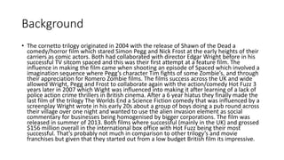 Background
• The cornetto trilogy originated in 2004 with the release of Shawn of the Dead a
comedy/horror film which stared Simon Pegg and Nick Frost at the early heights of their
carriers as comic actors. Both had collaborated with director Edgar Wright before in his
successful TV sitcom spaced and this was their first attempt at a feature film. The
influence in making the film came when shooting an episode of Spaced which involved a
imagination sequence where Pegg’s character Tim fights of some Zombie’s, and through
their appreciation for Romero Zombie films. The films success across the UK and wide
allowed Wright, Pegg and Frost to collaborate again with the action/comedy Hot Fuzz 3
years later in 2007 which Wight was influenced into making it after learning of a lack of
police action crime thrillers in British cinema. After a 6 year hiatus they finally made the
last film of the trilogy The Worlds End a Science Fiction comedy that was influenced by a
screenplay Wright wrote in his early 20s about a group of boys doing a pub round across
their village over one night and wanted to use the alien invasion element as social
commentary for businesses being homogenised by bigger corporations. The film was
released in summer of 2013. Both films where successful (mainly in the UK) and grossed
$156 million overall in the international box office with Hot Fuzz being their most
successful. That’s probably not much in comparison to other trilogy’s and movie
franchises but given that they started out from a low budget British film its impressive.
 