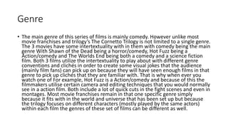 Genre
• The main genre of this series of films is mainly comedy. However unlike most
movie franchises and trilogy’s The Cornetto Trilogy is not limited to a single genre.
The 3 movies have some intertextuality with in them with comedy being the main
genre With Shawn of the Dead being a horror/comedy, Hot Fuzz being a
Action/comedy and The Worlds End being both a comedy and a science fiction
film. Both 3 films utilize the intertextuality to play about with different genre
conventions and clichés in order to create some visual jokes that the audience
(mainly film fans) can pick up on because they will have seen enough films in that
genre to pick up clichés that they are familiar with. That is why when ever you
watch one of For example, Hot Fuzz is a Action/comedy and because of this the
filmmakers utilise certain camera and editing techniques that you would normally
see in a action film. Both include a lot of quick cuts in the fight scenes and even in
montages. Most movie franchises remain in that one specific genre simply
because it fits with in the world and universe that has been set up but because
the trilogy focuses on different characters (mostly played by the same actors)
within each film the genres of these set of films can be different as well.
 