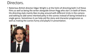 Directors.
• Notorious British director Edgar Wright is at the helm of directing both 3 of these
films as well as being the writer alongside Simon Pegg who star’s in both of them.
His directing style mainly likes to play around with different tricks in the camera
and editing to add some intertextuality in the scenes instead of being limited to a
single genre. Sometimes it can help aid the story and character progression as
well as making the scenes funny and playful in presentation.
 