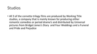 Studios
• All 3 of the cornetto trilogy films are produced by Working Title
studios, a company that is mainly known for producing either
romantic comedies or period drama’s and distributed by Universal
pictures from Bridget Jones's Diary and Four Weddings and a Funeral
and Pride and Prejudice
 