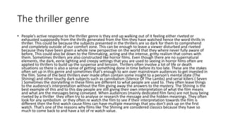 The thriller genre
• People’s active response to the thriller genre is they end up walking out of it feeling either riveted or
exhausted supposedly from the thrills generated from the film they have watched hence the word thrills in
thriller. This could be because the subjects presented in the thrillers are so dark for them to comprehend
and completely outside of our comfort zone. This can be enough to leave a viewer disturbed and riveted
because they have been given a whole new perspective on the world that they where never fully aware of
before, This could also be down to the filmmaking, acting and the intense, gritty realism that comes with
them. Sometimes thrillers are also constructed like horror films. Even though there are no supernatural
elements, the dark, eerie lighting and creepy settings that you are used to seeing in horror films often are
applied to thrillers to build up the suspense and tension. Thrillers often involve a lot of life or death
situations so there is also a sense of getting something done in time before its too late. These are the stakes
often set up in this genre and sometimes that’s enough to win over mainstream audiences to get invested in
the film. Some of the best thrillers ever made often contain some insight to a person’s mental state (The
Shining) and other touchy dark subjects such as cannibalism (Silence Of The Lambs) and serial killers ( Seven
) Sometimes the storytelling in these films are different to what people are used to. They often leave things
to the audience’s interpretation without the film giving away the answers to the mystery. The Shining is the
best example of this and to this day people are still giving their own interpretation of what the film means
and what are the messages being conveyed. When audiences (mainly dedicated film fans) are not busy being
riveted by a thriller they often try to analyse or research the message and the hidden meanings. They often
look for any symbolism or they often re watch the film to see if their interpretation towards the film is
different then the first watch cause films can have multiple meanings that you don’t pick up on the first
watch. That’s one of the reasons why films like The Shining are considered classics because they have so
much to come back to and have a lot of re watch value.
 