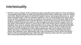intertextuality
• Thrillers such as Silence of the Lambs have been parodied and made fun of by comedians
and comedy shows/films as well as being referenced in other media ever since its release
in the 90s. Mainly poking fun of Anthony Hopkins’s Oscar winning performance as serial
killer Hannibal Lector and his infamous speeches. This is mainly to give the scenes that
where written originally as scenes of suspense and tension a bit of comedic edge and try
to give it a juxtaposition from something that is meant to be scary but comes across as
thrilling instead. Parody also exists to pay homage to the film and the impact it has on
the genre and modern culture in some cases and in the thriller genre and how they are
directed. Ever since its release other directors try to mimic the tone and look of the film
while also trying to imply their own style in to the film. Silence of the Lambs had also
started a trend in Hollywood of films about detectives who are trying to catch serial
killers who have a distinct way of catching their victims. The best example was Seven
which was released a year afterwards and is also considered a classic within the genre
further influencing Hollywood to make films like it because they saw the success both
films where generating financially and critically.
 