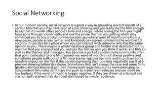 Social Networking
• In our modern society, social network is a great a way in spreading word of mouth of a
certain film that you may have seen at a pre showing and you really like the film enough
to say that it’s worth other people’s time and energy. Before seeing the film you might
have gone through social media and saw the praise the film was getting which may
convinced you to buy a ticket. Unlike decades ago where word of mouth came from a
newspaper, people across twitter and Facebook can express opinion to the world in 10
seconds. It can also be a place where you can interact with someone who has the same
opinion as you. There maybe a whole Facebook group and twitter chat dedicated to this
one film that you enjoyed and you analyze the film on why you think it works as a film as
well as the themes and messages. You become a part of a social media community after
that point dedicated to one film. Sometimes word of mouth is not always positive and
sometimes people walk out of a film expressing negative opinions and it can have some
negative impact on the film if the person expressing their opinions negatively saw it at a
preview showing before its release. Sometimes that isn’t always the case and some films
(particularly blockbusters) get their money back regardless but its more damaging to
independent films who don’t have the push to mainstream releases and are made on
low budgets if the word of mouth is largely negative. If they are shown at a festival and
are not well received they don’t get distributed to a wider audience.
 