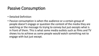 Passive Consumption
• Detailed Definition
• Passive consumption is when the audience or a certain group of
people doesn’t engage or question the content of the media they are
watching or the message its trying to convey but just excepts what is
in front of them. This is what some media outlets such as films and TV
shows try to achieve as some people would watch something not to
engage with but just except.
 