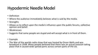 Hypodermic Needle Model
• Definition
• Where the audience immediately believes what is said by the media.
• Strengths
• Allows us to reflect upon the media’s influence upon the public forums, collective
opinion and belief.
• Weaknesses
• Suggests that some people are stupid and will accept what is in front of them.
• Example
• The War of the worlds radio show that was hosted by Orson Wells and was
broadcast in 1938. Many people believed that there was an actual invasion taking
place that it caused wide spread panic across certain parts of the US.
 
